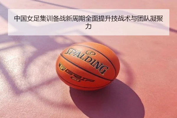 中国女足集训备战新周期全面提升技战术与团队凝聚力