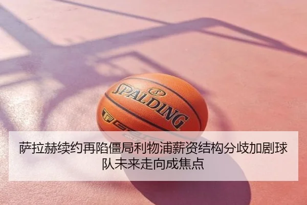 萨拉赫续约再陷僵局利物浦薪资结构分歧加剧球队未来走向成焦点